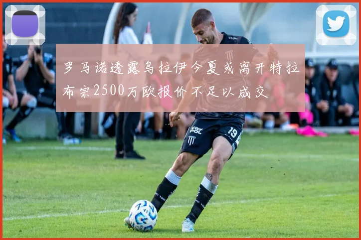 罗马诺透露乌拉伊今夏或离开特拉布宗2500万欧报价不足以成交