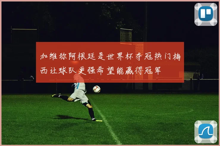 加维称阿根廷是世界杯夺冠热门梅西让球队更强希望能赢得冠军