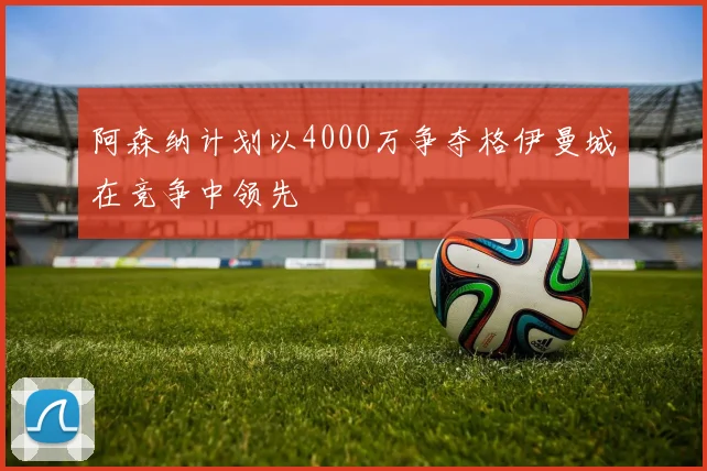 阿森纳计划以4000万争夺格伊曼城在竞争中领先