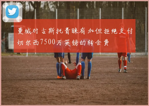 曼城对古斯托青睐有加但拒绝支付切尔西7500万英镑的转会费