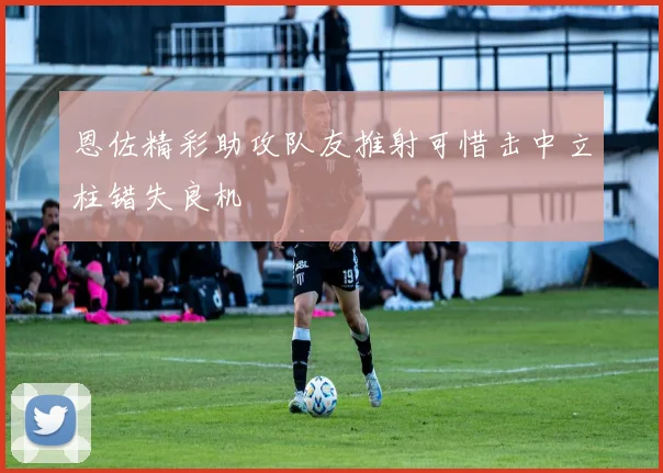 恩佐精彩助攻队友推射可惜击中立柱错失良机