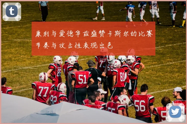 康利与爱德华兹盛赞卡斯尔的比赛节奏与攻击性表现出色