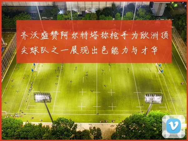 齐沃盛赞阿尔特塔称枪手为欧洲顶尖球队之一展现出色能力与才华