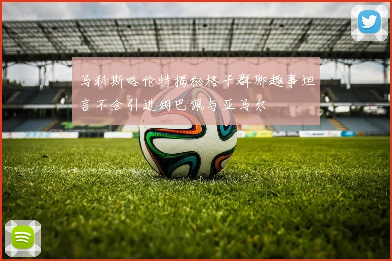 马科斯略伦特揭秘格子群聊趣事坦言不会引进姆巴佩与亚马尔