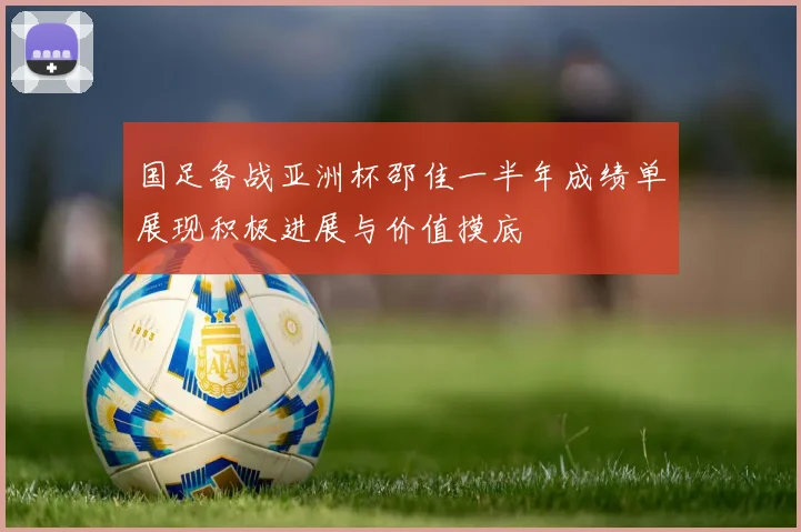 国足备战亚洲杯邵佳一半年成绩单展现积极进展与价值摸底