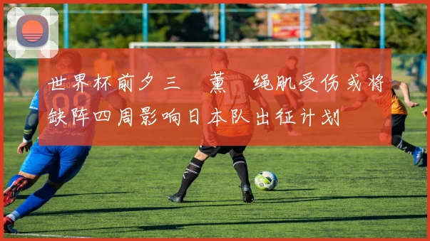 世界杯前夕三笘薰腘绳肌受伤或将缺阵四周影响日本队出征计划