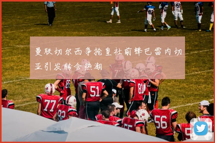 曼联切尔西争抢皇社前锋巴雷内切亚引发转会热潮