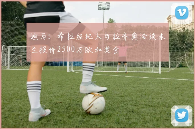 迪马：希拉经纪人与拉齐奥洽谈米兰报价2500万欧加奖金