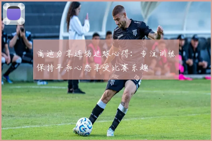 高迪分享连场进球心得：专注训练保持平和心态享受比赛乐趣