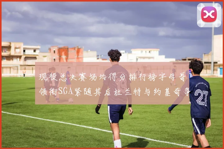现役总决赛场均得分排行榜字母哥领衔SGA紧随其后杜兰特与约基奇争夺第三名