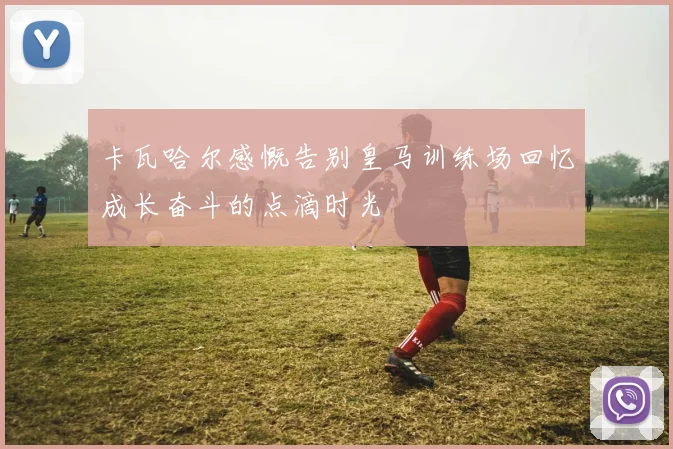 卡瓦哈尔感慨告别皇马训练场回忆成长奋斗的点滴时光