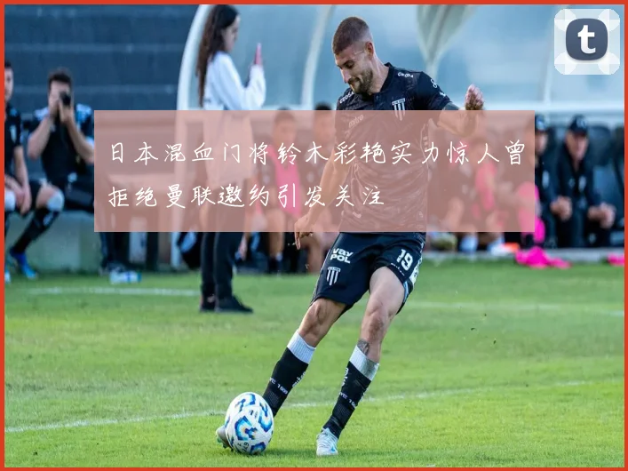 日本混血门将铃木彩艳实力惊人曾拒绝曼联邀约引发关注