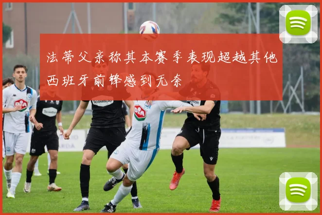 法蒂父亲称其本赛季表现超越其他西班牙前锋感到无奈