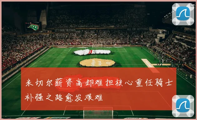 米切尔薪资高却难担核心重任骑士补强之路愈发艰难