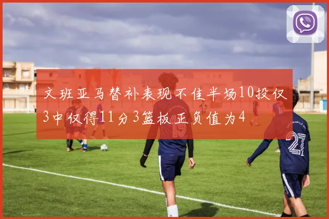 文班亚马替补表现不佳半场10投仅3中仅得11分3篮板正负值为4