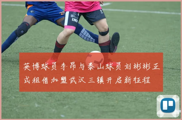 英博球员李昂与泰山球员刘彬彬正式租借加盟武汉三镇开启新征程
