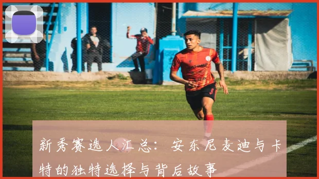 新秀赛选人汇总：安东尼麦迪与卡特的独特选择与背后故事
