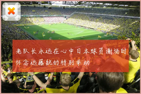 老队长永远在心中日本球员谢场时怀念远藤航的特别举动