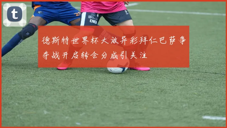 德斯特世界杯大放异彩拜仁巴萨争夺战开启转会分成引关注