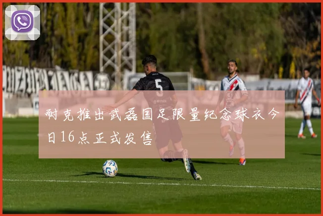 耐克推出武磊国足限量纪念球衣今日16点正式发售