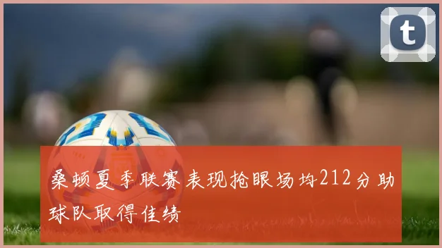 桑顿夏季联赛表现抢眼场均212分助球队取得佳绩
