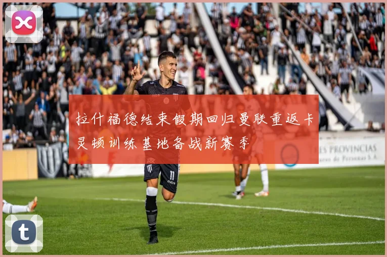 拉什福德结束假期回归曼联重返卡灵顿训练基地备战新赛季